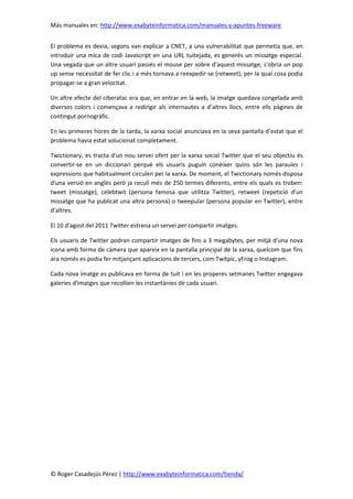 Más manuales en: http://www.exabyteinformatica.com/manuales-y-apuntes-freeware
© Roger Casadejús Pérez | http://www.exabyteinformatica.com/tienda/
El problema es devia, segons van explicar a CNET, a una vulnerabilitat que permetia que, en
introduir una mica de codi Javascript en una URL tuitejada, es generés un missatge especial.
Una vegada que un altre usuari passés el mouse per sobre d'aquest missatge, s'obria un pop
up sense necessitat de fer clic i a més tornava a reexpedir-se (retweet), per la qual cosa podia
propagar-se a gran velocitat.
Un altre efecte del ciberatac era que, en entrar en la web, la imatge quedava congelada amb
diversos colors i començava a redirigir als internautes a d’altres llocs, entre ells pàgines de
contingut pornogràfic.
En les primeres hores de la tarda, la xarxa social anunciava en la seva pantalla d’estat que el
problema havia estat solucionat completament.
Twictionary, es tracta d'un nou servei ofert per la xarxa social Twitter que el seu objectiu és
convertir-se en un diccionari perquè els usuaris puguin conèixer quins són les paraules i
expressions que habitualment circulen per la xarxa. De moment, el Twictionary només disposa
d'una versió en anglès però ja recull més de 250 termes diferents, entre els quals es troben:
tweet (missatge), celebtwit (persona famosa que utilitza Twitter), retweet (repetició d'un
missatge que ha publicat una altra persona) o tweepular (persona popular en Twitter), entre
d’altres.
El 10 d'agost del 2011 Twitter estrena un servei per compartir imatges.
Els usuaris de Twitter podran compartir imatges de fins a 3 megabytes, per mitjà d'una nova
icona amb forma de càmera que apareix en la pantalla principal de la xarxa, quelcom que fins
ara només es podia fer mitjançant aplicacions de tercers, com Twitpic, yFrog o Instagram.
Cada nova imatge es publicava en forma de tuit i en les properes setmanes Twitter engegava
galeries d'imatges que recollien les instantànies de cada usuari.
 