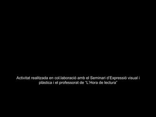 Activitat realitzada en col.laboració amb el Seminari d’Expressió visual i
               plàstica i el professorat de “L’Hora de lectura”
 