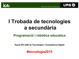 I Trobada de tecnologies
a secundària
Programació i robòtica educatica
Equip ICE UAB de Tecnologies i Competència Digital
#tecnologia2015
 