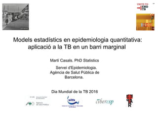 Models estadístics en epidemiologia quantitativa:
aplicació a la TB en un barri marginal
Martí Casals. PhD Statistics
Servei d'Epidemiologia.
Agència de Salut Pública de
Barcelona.
Dia Mundial de la TB 2016
 