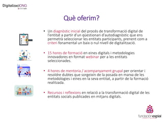 Què oferim?
• Un diagnòstic inicial del procés de transformació digital de
l'entitat a partir d'un qüestionari d'autodiagnòstic que ens
permetrà seleccionar les entitats participants, prenent com a
criteri fonamental un baix o nul nivell de digitalització.
• 15 hores de formació en eines digitals i metodologies
innovadores en format webinar per a les entitats
seleccionades.
• 4 hores de mentoria / acompanyament grupal per orientar i
resoldre dubtes que sorgeixin de la posada en marxa de les
metodologies i eines en la seva entitat, a partir de la formació
realitzada.
• Recursos i reflexions en relació a la transformació digital de les
entitats socials publicades en mitjans digitals.
 