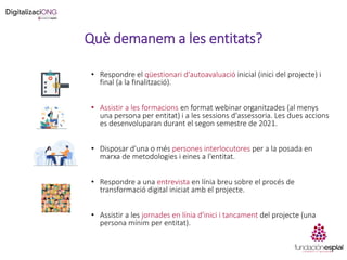 Què demanem a les entitats?
• Respondre el qüestionari d'autoavaluació inicial (inici del projecte) i
final (a la finalització).
• Assistir a les formacions en format webinar organitzades (al menys
una persona per entitat) i a les sessions d'assessoria. Les dues accions
es desenvoluparan durant el segon semestre de 2021.
• Disposar d'una o més persones interlocutores per a la posada en
marxa de metodologies i eines a l'entitat.
• Respondre a una entrevista en línia breu sobre el procés de
transformació digital iniciat amb el projecte.
• Assistir a les jornades en línia d'inici i tancament del projecte (una
persona mínim per entitat).
 