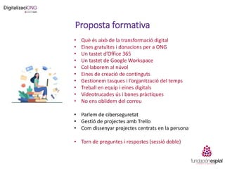 Proposta formativa
• Què és això de la transformació digital
• Eines gratuïtes i donacions per a ONG
• Un tastet d’Office 365
• Un tastet de Google Workspace
• Col·laborem al núvol
• Eines de creació de continguts
• Gestionem tasques i l’organització del temps
• Treball en equip i eines digitals
• Videotrucades ús i bones pràctiques
• No ens oblidem del correu
• Parlem de ciberseguretat
• Gestió de projectes amb Trello
• Com dissenyar projectes centrats en la persona
• Torn de preguntes i respostes (sessió doble)
 