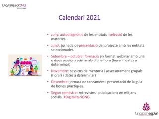 Calendari 2021
• Juny: autodiagnòstic de les entitats i selecció de les
mateixes.
• Juliol: jornada de presentació del projecte amb les entitats
seleccionades.
• Setembre – octubre: formació en format webinar amb una
o dues sessions setmanals d'una hora (horari i dates a
determinar)
• Novembre: sessions de mentoria i assessorament grupals
(horari i dates a determinar)
• Desembre: jornada de tancament i presentació de la guia
de bones pràctiques.
• Segon semestre: entrevistes i publicacions en mitjans
socials. #DigitalizaciONG
 