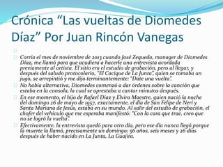 Crónica “Las vueltas de Diomedes 
Díaz” Por Juan Rincón Vanegas 
Corría el mes de noviembre de 2013 cuando José Zequeda, manager de Diomedes 
Díaz, me llamó para que acudiera a hacerle una entrevista acordada 
previamente al artista. El sitio era el estudio de grabación, pero al llegar, y 
después del saludo protocolario, “El Cacique de La Junta”, quien se tomaba un 
jugo, se arrepintió y me dijo terminantemente: “Date una vuelta”. 
No había alternativa, Diomedes comenzó a dar órdenes sobre la canción que 
estaba en la consola, la cual se aprestaba a cantar minutos después. 
En ese momento, el hijo de Rafael Díaz y Elvira Maestre, quien nació la noche 
del domingo 26 de mayo de 1957, exactamente, el día de San Felipe de Nerí y 
Santa Mariana de Jesús, estaba en su mundo. Al salir del estudio de grabación, el 
chofer del vehículo que me esperaba manifestó: “Con la cara que trae, creo que 
no se logró la vuelta”. 
Efectivamente, la entrevista quedó para otro día, pero ese día nunca llegó porque 
la muerte lo llamó, precisamente un domingo: 56 años, seis meses y 26 días 
después de haber nacido en La Junta, La Guajira. 
 