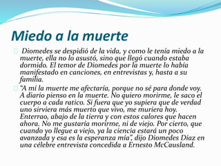 Miedo a la muerte 
Diomedes se despidió de la vida, y como le tenía miedo a la 
muerte, ella no lo asustó, sino que llegó cuando estaba 
dormido. El temor de Diomedes por la muerte lo había 
manifestado en canciones, en entrevistas y, hasta a su 
familia. 
“A mí la muerte me afectaría, porque no sé para donde voy. 
A diario pienso en la muerte. No quiero morirme, le saco el 
cuerpo a cada ratico. Si fuera que yo supiera que de verdad 
uno sirviera más muerto que vivo, me muriera hoy. 
Enterrao, abajo de la tierra y con estos calores que hacen 
ahora. No me gustaría morirme, ni de viejo. Por cierto, que 
cuando yo llegue a viejo, ya la ciencia estará un poco 
avanzada y esa es la esperanza mía”, dijo Diomedes Díaz en 
una célebre entrevista concedida a Ernesto McCausland. 
 