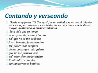 Cantando y verseando 
Desde muy joven, “El Cacique” fue un soñador que tuvo el talento 
necesario para convertir esas historias en canciones que le dieron 
mayor identidad a la música vallenata. 
Esta vida que yo tengo 
es muy bonita, es muy bonita 
pa” que no se me acabara 
fuera bendita, fuera bendita. 
Pa” poder vivir cerquita 
de las cosas que más quiero, 
que no me pusiera viejo 
pa” estar siempre jovencito. 
Cantando, cantando, 
cantando versos bonitos. 
 