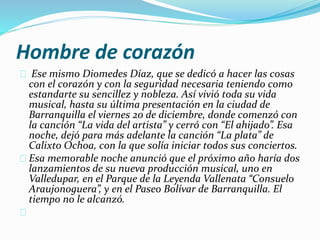 Hombre de corazón 
Ese mismo Diomedes Díaz, que se dedicó a hacer las cosas 
con el corazón y con la seguridad necesaria teniendo como 
estandarte su sencillez y nobleza. Así vivió toda su vida 
musical, hasta su última presentación en la ciudad de 
Barranquilla el viernes 20 de diciembre, donde comenzó con 
la canción “La vida del artista” y cerró con “El ahijado”. Esa 
noche, dejó para más adelante la canción “La plata” de 
Calixto Ochoa, con la que solía iniciar todos sus conciertos. 
Esa memorable noche anunció que el próximo año haría dos 
lanzamientos de su nueva producción musical, uno en 
Valledupar, en el Parque de la Leyenda Vallenata “Consuelo 
Araujonoguera”, y en el Paseo Bolívar de Barranquilla. El 
tiempo no le alcanzó. 
 