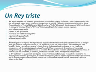 Un Rey triste 
En medio de todas las tristezas que acallaron su acordeón, el Rey Vallenato Álvaro López Carrillo dijo 
que además de las recientes canciones que entregó al lado de Diomedes, quedaron cuatro obras listas. 
Enseguida citó a “Festival Vallenato” (Luís Francisco “Geño” Mendoza), “Lindo poema” (Calixto Ochoa), 
“A mí negra” (Enrique Díaz) y “El Perro” (Diomedes Díaz). Perro es un animal ingenuo, 
pero le hacen coger rabia 
y yo no sé por qué razón. 
Pueblo tu que tienes tantos perros 
esperanzado que del cielo 
le llegue la protección. 
Álvaro López no se repone del impacto que le causó la noticia de la muerte del cantante que lo escogió 
para que fuera su compañero musical y le moldeara la voz con su acordeón. “Diomedes tenía una 
sencillez única y un talento natural extraordinario. Se la pasaba diciendo que yo era excelente 
acordeonero y le tenía toda la paciencia del mundo. Unas veces quería demostrar mi capacidad 
interpretativa, y de repente terminaba la canción. Arrancábamos con otra y también paraba a mitad de 
camino. Ese era Diomedes, a quien su fanaticada adoraba. Tenía imán para sus seguidores”. 
El Rey Vallenato 1992, quien lo acompañó en sus recientes grabaciones y en su último concierto en 
Barranquilla, comentó que después de versear se despidió, pero de repente regresó a cantar una canción 
que lo llenaba de sentimiento, donde esbozó que “los hombres buenos cuando mueren del cielo nos 
miran to los días”. 
 