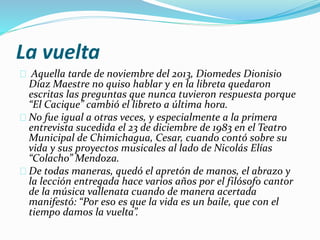 La vuelta 
Aquella tarde de noviembre del 2013, Diomedes Dionisio 
Díaz Maestre no quiso hablar y en la libreta quedaron 
escritas las preguntas que nunca tuvieron respuesta porque 
“El Cacique” cambió el libreto a última hora. 
No fue igual a otras veces, y especialmente a la primera 
entrevista sucedida el 23 de diciembre de 1983 en el Teatro 
Municipal de Chimichagua, Cesar, cuando contó sobre su 
vida y sus proyectos musicales al lado de Nicolás Elías 
“Colacho” Mendoza. 
De todas maneras, quedó el apretón de manos, el abrazo y 
la lección entregada hace varios años por el filósofo cantor 
de la música vallenata cuando de manera acertada 
manifestó: “Por eso es que la vida es un baile, que con el 
tiempo damos la vuelta”. 
