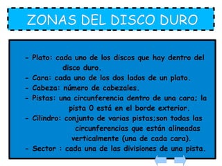 ZONAS DEL DISCO DURO - Plato: cada uno de los discos que hay dentro del  disco duro. - Cara: cada uno de los dos lados de un plato. - Cabeza: número de cabezales. - Pistas: una circunferencia dentro de una cara; la  pista 0 está en el borde exterior. - Cilindro: conjunto de varias pistas;son todas las  circunferencias que están alineadas  verticalmente (una de cada cara). - Sector : cada una de las divisiones de una pista. 