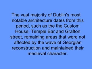 The vast majority of Dublin's most
 notable architecture dates from this
   period, such as the the Custom
   House, Temple Bar and Grafton
street, remaining areas that were not
  affected by the wave of Georgian
 reconstruction and maintained their
          medieval character.
 