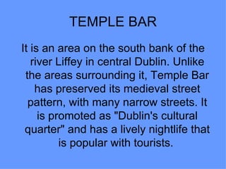 TEMPLE BAR
It is an area on the south bank of the
   river Liffey in central Dublin. Unlike
 the areas surrounding it, Temple Bar
    has preserved its medieval street
  pattern, with many narrow streets. It
     is promoted as "Dublin's cultural
 quarter" and has a lively nightlife that
          is popular with tourists.
 