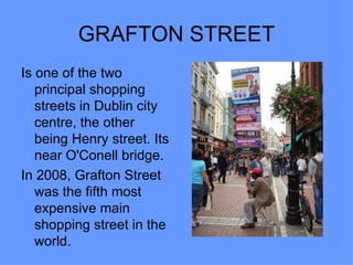 GRAFTON STREET
Is one of the two
   principal shopping
   streets in Dublin city
   centre, the other
   being Henry street. Its
   near O'Conell bridge.
In 2008, Grafton Street
   was the fifth most
   expensive main
   shopping street in the
   world.
 