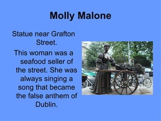 Molly Malone
Statue near Grafton
        Street.
This woman was a
   seafood seller of
 the street. She was
   always singing a
  song that became
 the false anthem of
        Dublin.
 