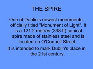 THE SPIRE
 One of Dublin's newest monuments,
  officially titled "Monument of Light". It
     is a 121.2 metres (398 ft) conical
    spire made of stainless steel and is
        located on O'Connell Street.
It is intended to mark Dublin's place in
               the 21st century.
 