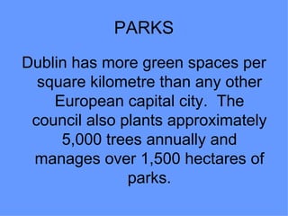PARKS
Dublin has more green spaces per
  square kilometre than any other
    European capital city. The
 council also plants approximately
     5,000 trees annually and
 manages over 1,500 hectares of
               parks.
 