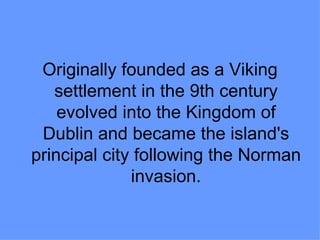 Originally founded as a Viking
   settlement in the 9th century
    evolved into the Kingdom of
 Dublin and became the island's
principal city following the Norman
              invasion.
 