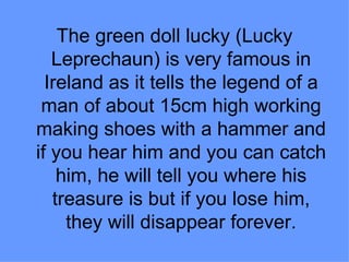 The green doll lucky (Lucky
   Leprechaun) is very famous in
  Ireland as it tells the legend of a
 man of about 15cm high working
making shoes with a hammer and
if you hear him and you can catch
    him, he will tell you where his
   treasure is but if you lose him,
     they will disappear forever.
 