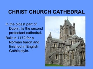 CHRIST CHURCH CATHEDRAL

In the oldest part of
  Dublin. Is the second
  protestant cathedral.
Built in 1172 for a
  Norman baron and
  finished in English
  Gothic style.
 