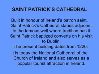SAINT PATRICK’S CATHEDRAL

Built in honour of Ireland’s patron saint,
Saint Patrick’s Cathedral stands adjacent
 to the famous well where tradition has it
Saint Patrick baptized converts on his visit
                  to Dublin.
  The present building dates from 1220.
It is today the National Cathedral of the
  Church of Ireland and also serves as a
     popular tourist attraction in Ireland.
 