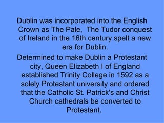 Dublin was incorporated into the English
Crown as The Pale, The Tudor conquest
of Ireland in the 16th century spelt a new
               era for Dublin.
Determined to make Dublin a Protestant
    city, Queen Elizabeth I of England
 established Trinity College in 1592 as a
 solely Protestant university and ordered
 that the Catholic St. Patrick's and Christ
    Church cathedrals be converted to
                Protestant.
 