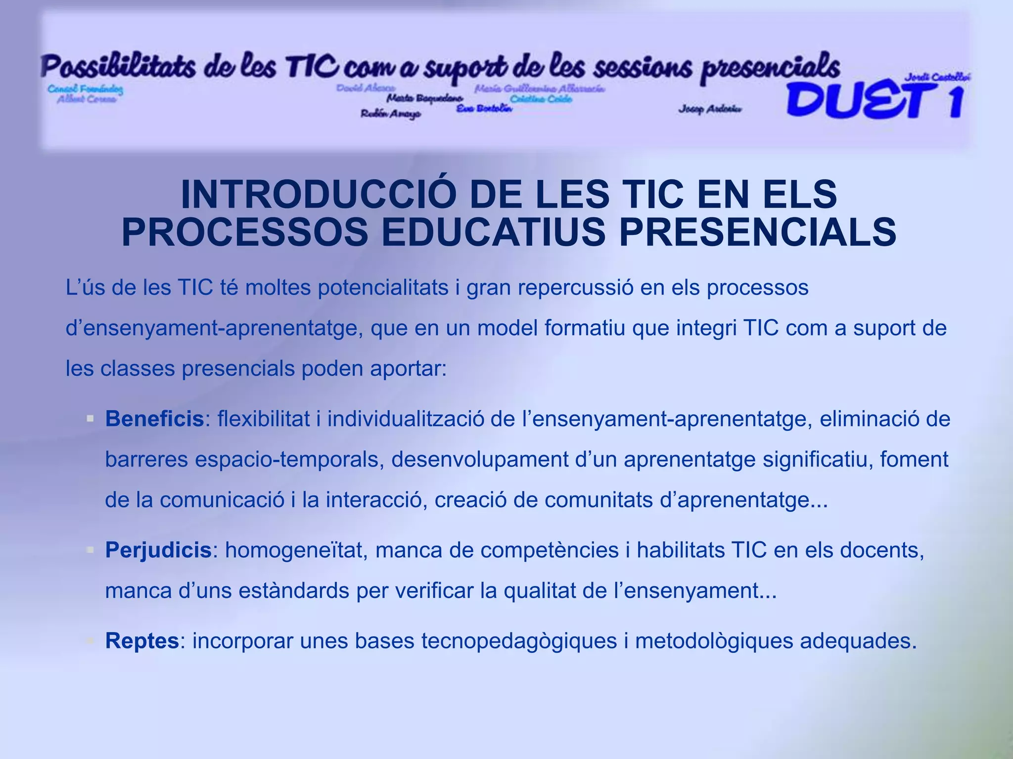 INTRODUCCIÓ DE LES TIC EN ELS PROCESSOS EDUCATIUS PRESENCIALSL’ús de les TIC té moltes potencialitats i gran repercussió en els processos d’ensenyament-aprenentatge, que en un model formatiu que integri TIC com a suport de les classes presencials poden aportar:Beneficis: flexibilitat i individualització de l’ensenyament-aprenentatge, eliminació de barreres espacio-temporals, desenvolupament d’un aprenentatge significatiu, foment de la comunicació i la interacció, creació de comunitats d’aprenentatge...