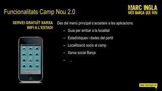 Funcionalitats Camp Nou 2.0
   SERVEI GRATUÏT XARXA     Des del menú principal s’accedeix a les aplicacions:
          WIFI A L’ESTADI
                                – Guia per arribar a la localitat
                                – Estadístiques i dades del partit
                                – Localització socis al camp
                                – Xarxa social Barça
                                – …
 