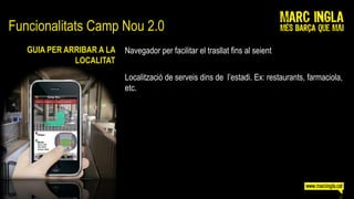 Funcionalitats Camp Nou 2.0
   GUIA PER ARRIBAR A LA   Navegador per facilitar el trasllat fins al seient
              LOCALITAT
                           Localització de serveis dins de l’estadi. Ex: restaurants, farmaciola,
                           etc.
 
