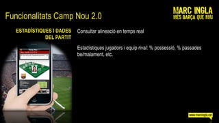 Funcionalitats Camp Nou 2.0
   ESTADÍSTIQUES I DADES   Consultar alineació en temps real
              DEL PARTIT
                           Estadístiques jugadors i equip rival: % possessió, % passades
                           be/malament, etc.
 