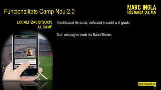 Funcionalitats Camp Nou 2.0
    LOCALITZACIÓ SOCIS   Identificació de socis, enfocant el mòbil a la grada
              AL CAMP
                         Xat i missatges amb els Socis/Sòcies
 