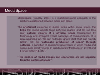 MediaSpace
     MediaSpace (Couldry, 2004) is a multidimensional approach to the
      relations established between media and place.

     “the artefactual existence of media forms within social space, the
        links that media objects forge between spaces, and the (no less
        real) cultural visions of a physical space transcended by
        technology and emergent virtual pathways of communication. It is
        also expanding too. We can no longer ignore what Thrift and French
        (2002) call the 'automatic production of space' through
        software, a condition of spatialized governance in which media and
        space quite literally merge in architectural infrastructure”. (Thrift and
        French 2002:314, 317).

     “ the politics of media images and economies are not separate
        from the politics of space”.
 