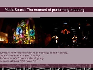 MediaSpace: The moment of performing mapping




e presents itself simultaneously as all of society, as part of society,
ment of unification. As a part of society,
lly the sector which concentrates all gazing
 iousness. (Debord 1983, paras 2-3)
 