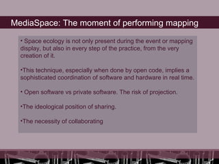 MediaSpace: The moment of performing mapping

  • Space ecology is not only present during the event or mapping
  display, but also in every step of the practice, from the very
  creation of it.

  •This technique, especially when done by open code, implies a
  sophisticated coordination of software and hardware in real time.

  • Open software vs private software. The risk of projection.

  •The ideological position of sharing.

  •The necessity of collaborating
 