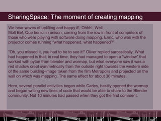SharingSpace: The moment of creating mapping
We hear waves of uplifting and happy if!, Ohhh!, Well,
Molt Be!, Que bonic! in unison, coming from the row in front of computers of
those who were playing with software doing mapping. Enric, who was with the
projector comes running "what happened, what happened?”

"Oh, you missed it, you had to be to see it!" Oliver replied sarcastically. What
had happened is that, in real time, they had managed to open a "window" that
worked with pyton from blender and wormap, but what everyone saw it was a
red shadow crept symmetrically from the outside right towards the western side
of the same building-image taken from the film Metropolis and projected on the
wall on which was mapping. The same effect for about 30 minutes.

Here, several parallel activities began while Carles, hastily opened the wormap
and began writing new lines of code that would be able to share to the Blender
community. Not 10 minutes had passed when they got the first comment.
 