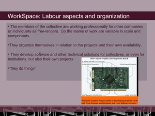 WorkSpace: Labour aspects and organization
• The members of the collective are working professionally for other companies
or individually as free-lancers. So the teams of work are variable in scale and
components.

•They organize themselves in relation to the projects and their own availability.

• They develop software and other technical solutions for collectives, or even for
institutions, but also their own projects

•“they do things”
 
