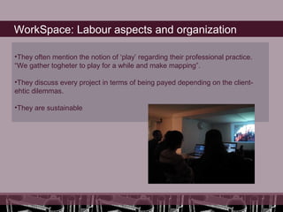 WorkSpace: Labour aspects and organization

•They often mention the notion of ‘play’ regarding their professional practice.
“We gather togheter to play for a while and make mapping”.

•They discuss every project in terms of being payed depending on the client-
ehtic dilemmas.

•They are sustainable
 