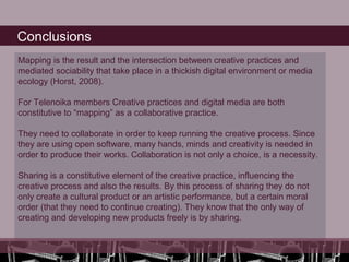 Conclusions
Mapping is the result and the intersection between creative practices and
mediated sociability that take place in a thickish digital environment or media
ecology (Horst, 2008).

For Telenoika members Creative practices and digital media are both
constitutive to “mapping” as a collaborative practice.

They need to collaborate in order to keep running the creative process. Since
they are using open software, many hands, minds and creativity is needed in
order to produce their works. Collaboration is not only a choice, is a necessity.

Sharing is a constitutive element of the creative practice, influencing the
creative process and also the results. By this process of sharing they do not
only create a cultural product or an artistic performance, but a certain moral
order (that they need to continue creating). They know that the only way of
creating and developing new products freely is by sharing.
 