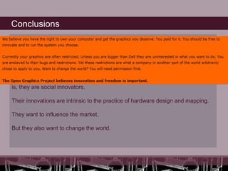 Conclusions
Again, it is a necessity, since they know that if they don’t share, they will depend
on the private programmes which are inaccessible for young creative artists and
engineers. So the gate of innovation will be closed. They must be social
innovators if they want to continue developing their technical expertise and
artistic expressions.

By doing so, they believe that they move from improvisation to innovation. That
is, they are social innovators.

Their innovations are intrinsic to the practice of hardware design and mapping.

They want to influence the market.

But they also want to change the world.
 