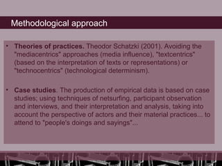 Methodological approach

• Theories of practices. Theodor Schatzki (2001). Avoiding the
  "mediacentrics" approaches (media influence), "textcentrics"
  (based on the interpretation of texts or representations) or
  "technocentrics" (technological determinism).

• Case studies. The production of empirical data is based on case
  studies; using techniques of netsurfing, participant observation
  and interviews, and their interpretation and analysis, taking into
  account the perspective of actors and their material practices... to
  attend to "people's doings and sayings"...
 