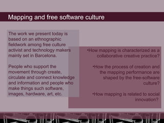 Mapping and free software culture

The work we present today is
based on an ethnographic
fieldwork among free culture
activist and technology makers    •How mapping is characterized as a
mainly set in Barcelona.              collaborative creative practice?

People who support the              •How the process of creation and
movement through create,               the mapping performance are
circulate and connect knowledge          shaped by the free-software
and information and people who                              culture?
make things such software,
images, hardware, art, etc.         •How mapping is related to social
                                                        innovation?
 