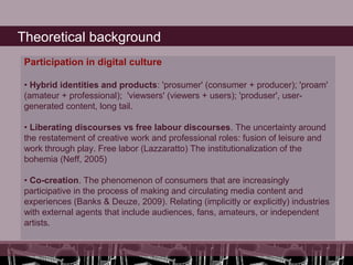 Theoretical background
 Participation in digital culture

 • Hybrid identities and products: 'prosumer' (consumer + producer); 'proam'
 (amateur + professional); 'viewsers' (viewers + users); 'produser', user-
 generated content, long tail.

 • Liberating discourses vs free labour discourses. The uncertainty around
 the restatement of creative work and professional roles: fusion of leisure and
 work through play. Free labor (Lazzaratto) The institutionalization of the
 bohemia (Neff, 2005)

 • Co-creation. The phenomenon of consumers that are increasingly
 participative in the process of making and circulating media content and
 experiences (Banks & Deuze, 2009). Relating (implicitly or explicitly) industries
 with external agents that include audiences, fans, amateurs, or independent
 artists.
 