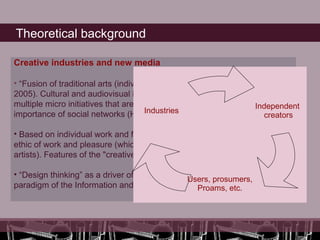 Theoretical background

Creative industries and new media

• “Fusion of traditional arts (individual) with cultural industries”. (Hartley,
2005). Cultural and audiovisual industry currently is no such But are
multiple micro initiatives that are created for a specific purpose. Independent
                                       Industries
importance of social networks (Hartley, 2005)                             creators

• Based on individual work and free-lance, logic-based project, the hacker
ethic of work and pleasure (which has always been a feature of the
artists). Features of the "creative class" (Richard Florida, 2002).

• “Design thinking” as a driver of innovation instead of the cultural
                                                 Users, prosumers,
paradigm of the Information and Knowledge Society (Catells, 2002).
                                                    Proams, etc.
 