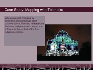Case Study: Mapping with Telenoika

Video projection mapping by
Telenoika, an audiovisual open
creative community sited in Barcelona
that uses and promotes open source
software in the context of the free
culture movement.
 