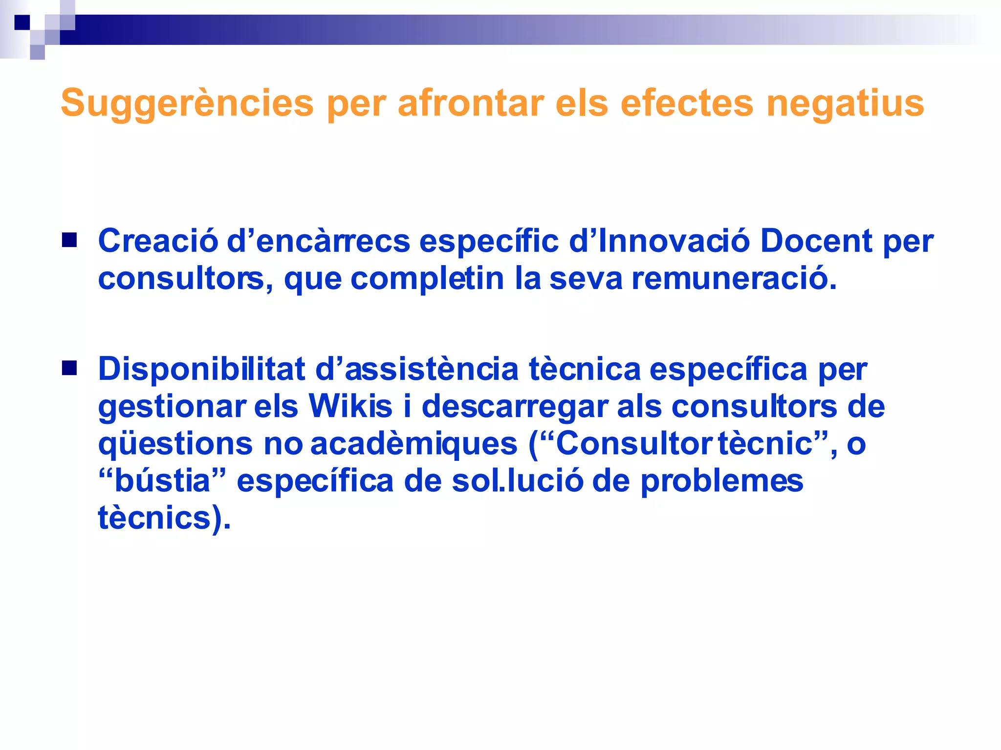Suggerències per afrontar els efectes negatius Creació d’encàrrecs específic d’Innovació Docent per consultors, que completin la seva remuneració.   Disponibilitat d’assistència tècnica específica per gestionar els Wikis i descarregar als consultors de qüestions no acadèmiques (“Consultor tècnic”, o “bústia” específica de sol.lució de problemes tècnics). 