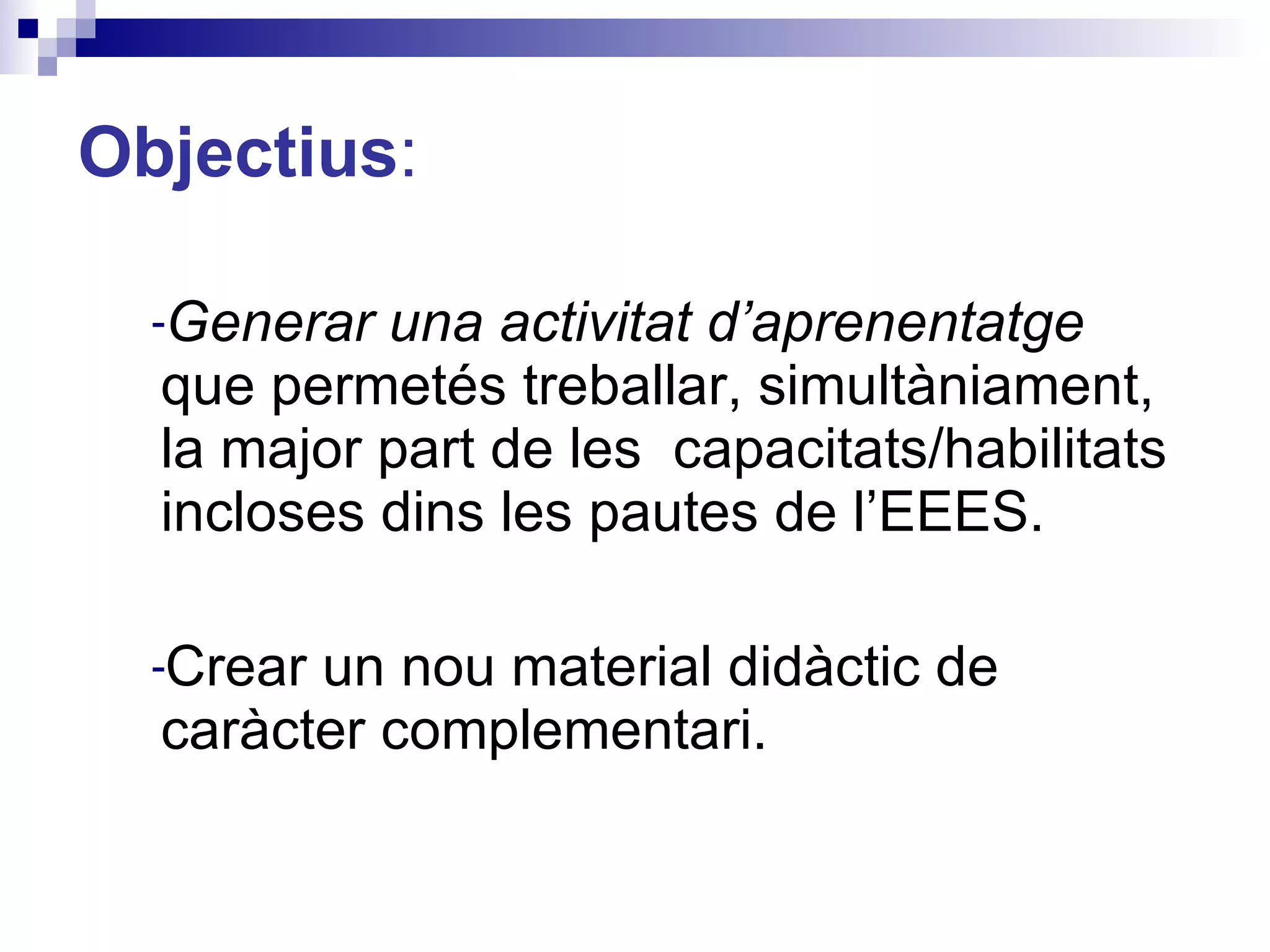 Objectius : Generar una activitat d’aprenentatge  que permetés treballar, simultàniament, la major part de les  capacitats/habilitats incloses dins les pautes de l’EEES.  Crear un nou material didàctic de caràcter complementari. 