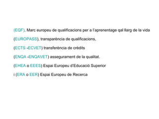 (EQF) , Marc europeu de qualificacions per a l’aprenentage qal llarg de la vida ( EUROPASS ), transparència de qualificacions,  ( ECTS  - ECVET ) transferència de crèdits ( ENQA  - ENQAVET ) assegurament de la qualitat.  ( EHEA  o  EEES ) Espai Europeu d’Educació Superior i ( ERA  o  EER ) Espai Europeu de Recerca 