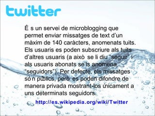 É s un servei de microblogging que
permet enviar missatges de text d’un
màxim de 140 caràcters, anomenats tuits.
Els usuaris es poden subscriure als tuits
d’altres usuaris (a això se li diu “seguir” i
als usuaris abonats se’ls anomena
“seguidors”). Per defecte, els missatges
só n públics, però es poden difondre de
manera privada mostrant-los únicament a
uns determinats seguidors.
http://es.wikipedia.org/wiki/Twitter
 
