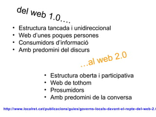 http://www.localret.cat/publicacions/guies/governs-locals-davant-el-repte-del-web-2.0
del web 1.0….
…al web 2.0
• Estructura tancada i unidireccional
• Web d’unes poques persones
• Consumidors d’informació
• Amb predomini del discurs
• Estructura oberta i participativa
• Web de tothom
• Prosumidors
• Amb predomini de la conversa
 