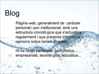 Blog
Pàgina web, generalment de caràcter
personal i poc institucional, amb una
estructura cronolò gica que s'actualitza
regularment i que presenta informació o
opinions sobre temes diversos.
Hi ha blogs personals, periodístics,
empresarials, tecnolò gics, educatius...
 